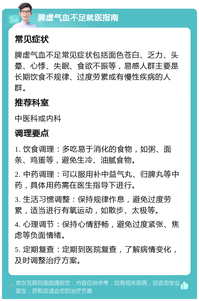 脾虚气血不足就医指南 常见症状 脾虚气血不足常见症状包括面色苍白、乏力、头晕、心悸、失眠、食欲不振等，易感人群主要是长期饮食不规律、过度劳累或有慢性疾病的人群。 推荐科室 中医科或内科 调理要点 1. 饮食调理：多吃易于消化的食物，如粥、面条、鸡蛋等，避免生冷、油腻食物。 2. 中药调理：可以服用补中益气丸、归脾丸等中药，具体用药需在医生指导下进行。 3. 生活习惯调整：保持规律作息，避免过度劳累，适当进行有氧运动，如散步、太极等。 4. 心理调节：保持心情舒畅，避免过度紧张、焦虑等负面情绪。 5. 定期复查：定期到医院复查，了解病情变化，及时调整治疗方案。