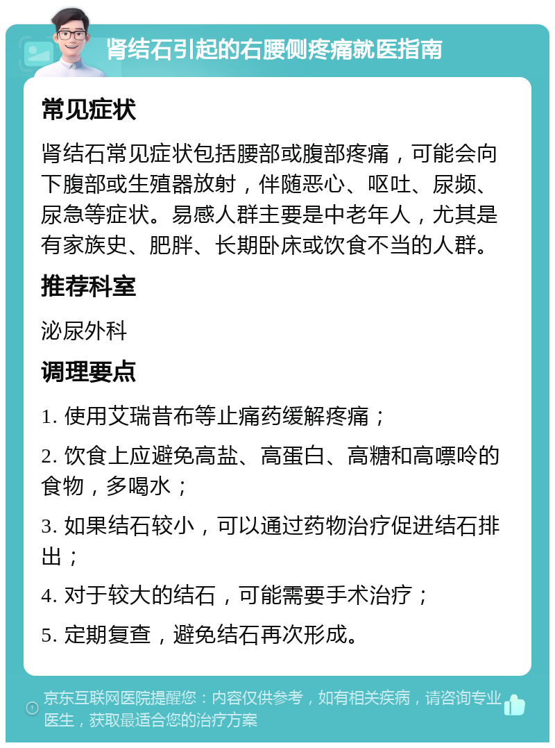 肾结石引起的右腰侧疼痛就医指南 常见症状 肾结石常见症状包括腰部或腹部疼痛，可能会向下腹部或生殖器放射，伴随恶心、呕吐、尿频、尿急等症状。易感人群主要是中老年人，尤其是有家族史、肥胖、长期卧床或饮食不当的人群。 推荐科室 泌尿外科 调理要点 1. 使用艾瑞昔布等止痛药缓解疼痛； 2. 饮食上应避免高盐、高蛋白、高糖和高嘌呤的食物，多喝水； 3. 如果结石较小，可以通过药物治疗促进结石排出； 4. 对于较大的结石，可能需要手术治疗； 5. 定期复查，避免结石再次形成。