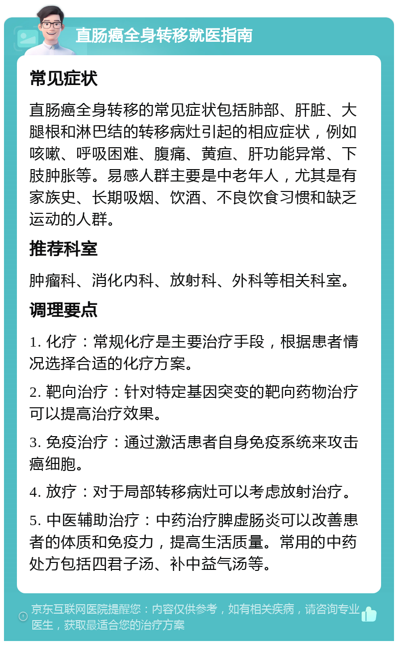 直肠癌全身转移就医指南 常见症状 直肠癌全身转移的常见症状包括肺部、肝脏、大腿根和淋巴结的转移病灶引起的相应症状，例如咳嗽、呼吸困难、腹痛、黄疸、肝功能异常、下肢肿胀等。易感人群主要是中老年人，尤其是有家族史、长期吸烟、饮酒、不良饮食习惯和缺乏运动的人群。 推荐科室 肿瘤科、消化内科、放射科、外科等相关科室。 调理要点 1. 化疗：常规化疗是主要治疗手段，根据患者情况选择合适的化疗方案。 2. 靶向治疗：针对特定基因突变的靶向药物治疗可以提高治疗效果。 3. 免疫治疗：通过激活患者自身免疫系统来攻击癌细胞。 4. 放疗：对于局部转移病灶可以考虑放射治疗。 5. 中医辅助治疗：中药治疗脾虚肠炎可以改善患者的体质和免疫力，提高生活质量。常用的中药处方包括四君子汤、补中益气汤等。