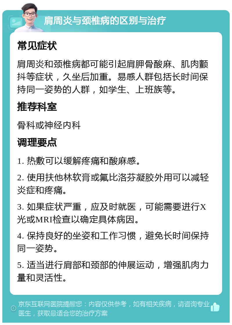 肩周炎与颈椎病的区别与治疗 常见症状 肩周炎和颈椎病都可能引起肩胛骨酸麻、肌肉颤抖等症状，久坐后加重。易感人群包括长时间保持同一姿势的人群，如学生、上班族等。 推荐科室 骨科或神经内科 调理要点 1. 热敷可以缓解疼痛和酸麻感。 2. 使用扶他林软膏或氟比洛芬凝胶外用可以减轻炎症和疼痛。 3. 如果症状严重，应及时就医，可能需要进行X光或MRI检查以确定具体病因。 4. 保持良好的坐姿和工作习惯，避免长时间保持同一姿势。 5. 适当进行肩部和颈部的伸展运动，增强肌肉力量和灵活性。