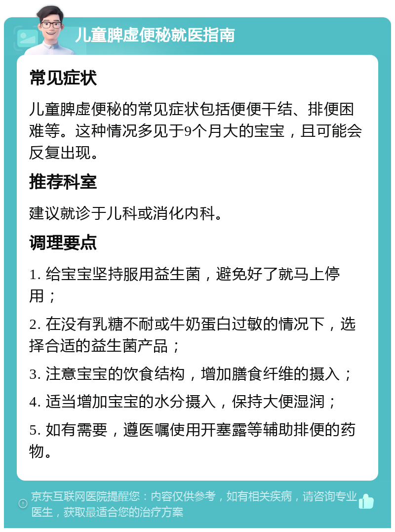 儿童脾虚便秘就医指南 常见症状 儿童脾虚便秘的常见症状包括便便干结、排便困难等。这种情况多见于9个月大的宝宝，且可能会反复出现。 推荐科室 建议就诊于儿科或消化内科。 调理要点 1. 给宝宝坚持服用益生菌，避免好了就马上停用； 2. 在没有乳糖不耐或牛奶蛋白过敏的情况下，选择合适的益生菌产品； 3. 注意宝宝的饮食结构，增加膳食纤维的摄入； 4. 适当增加宝宝的水分摄入，保持大便湿润； 5. 如有需要，遵医嘱使用开塞露等辅助排便的药物。