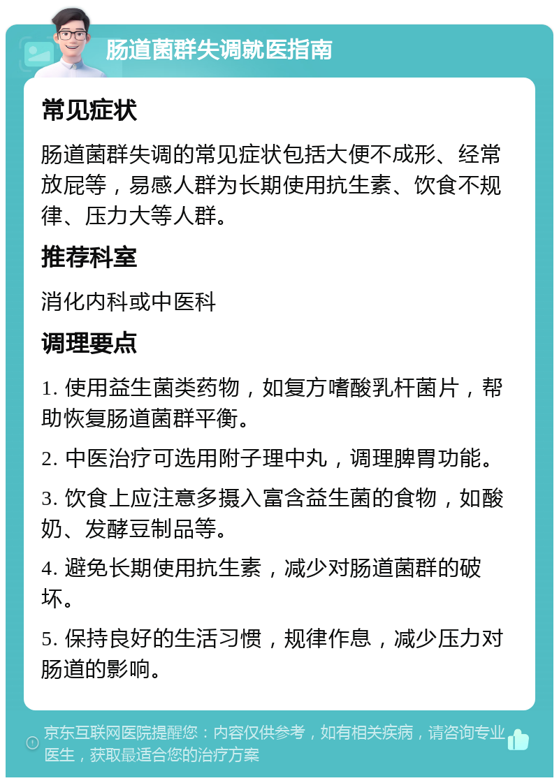 肠道菌群失调就医指南 常见症状 肠道菌群失调的常见症状包括大便不成形、经常放屁等，易感人群为长期使用抗生素、饮食不规律、压力大等人群。 推荐科室 消化内科或中医科 调理要点 1. 使用益生菌类药物，如复方嗜酸乳杆菌片，帮助恢复肠道菌群平衡。 2. 中医治疗可选用附子理中丸，调理脾胃功能。 3. 饮食上应注意多摄入富含益生菌的食物，如酸奶、发酵豆制品等。 4. 避免长期使用抗生素，减少对肠道菌群的破坏。 5. 保持良好的生活习惯，规律作息，减少压力对肠道的影响。