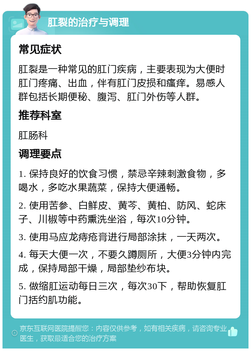 肛裂的治疗与调理 常见症状 肛裂是一种常见的肛门疾病，主要表现为大便时肛门疼痛、出血，伴有肛门皮损和瘙痒。易感人群包括长期便秘、腹泻、肛门外伤等人群。 推荐科室 肛肠科 调理要点 1. 保持良好的饮食习惯，禁忌辛辣刺激食物，多喝水，多吃水果蔬菜，保持大便通畅。 2. 使用苦参、白鲜皮、黄芩、黄柏、防风、蛇床子、川椒等中药熏洗坐浴，每次10分钟。 3. 使用马应龙痔疮膏进行局部涂抹，一天两次。 4. 每天大便一次，不要久蹲厕所，大便3分钟内完成，保持局部干燥，局部垫纱布块。 5. 做缩肛运动每日三次，每次30下，帮助恢复肛门括约肌功能。