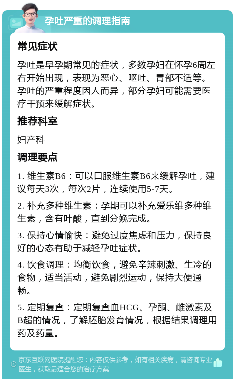 孕吐严重的调理指南 常见症状 孕吐是早孕期常见的症状，多数孕妇在怀孕6周左右开始出现，表现为恶心、呕吐、胃部不适等。孕吐的严重程度因人而异，部分孕妇可能需要医疗干预来缓解症状。 推荐科室 妇产科 调理要点 1. 维生素B6：可以口服维生素B6来缓解孕吐，建议每天3次，每次2片，连续使用5-7天。 2. 补充多种维生素：孕期可以补充爱乐维多种维生素，含有叶酸，直到分娩完成。 3. 保持心情愉快：避免过度焦虑和压力，保持良好的心态有助于减轻孕吐症状。 4. 饮食调理：均衡饮食，避免辛辣刺激、生冷的食物，适当活动，避免剧烈运动，保持大便通畅。 5. 定期复查：定期复查血HCG、孕酮、雌激素及B超的情况，了解胚胎发育情况，根据结果调理用药及药量。