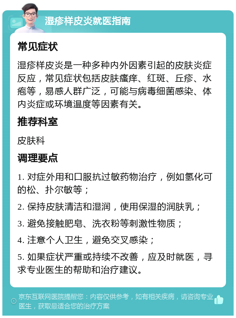 湿疹样皮炎就医指南 常见症状 湿疹样皮炎是一种多种内外因素引起的皮肤炎症反应，常见症状包括皮肤瘙痒、红斑、丘疹、水疱等，易感人群广泛，可能与病毒细菌感染、体内炎症或环境温度等因素有关。 推荐科室 皮肤科 调理要点 1. 对症外用和口服抗过敏药物治疗，例如氢化可的松、扑尔敏等； 2. 保持皮肤清洁和湿润，使用保湿的润肤乳； 3. 避免接触肥皂、洗衣粉等刺激性物质； 4. 注意个人卫生，避免交叉感染； 5. 如果症状严重或持续不改善，应及时就医，寻求专业医生的帮助和治疗建议。