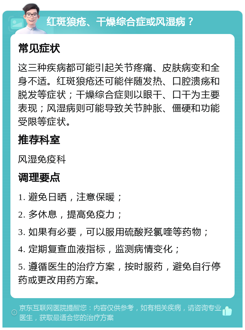 红斑狼疮、干燥综合症或风湿病？ 常见症状 这三种疾病都可能引起关节疼痛、皮肤病变和全身不适。红斑狼疮还可能伴随发热、口腔溃疡和脱发等症状；干燥综合症则以眼干、口干为主要表现；风湿病则可能导致关节肿胀、僵硬和功能受限等症状。 推荐科室 风湿免疫科 调理要点 1. 避免日晒，注意保暖； 2. 多休息，提高免疫力； 3. 如果有必要，可以服用硫酸羟氯喹等药物； 4. 定期复查血液指标，监测病情变化； 5. 遵循医生的治疗方案，按时服药，避免自行停药或更改用药方案。