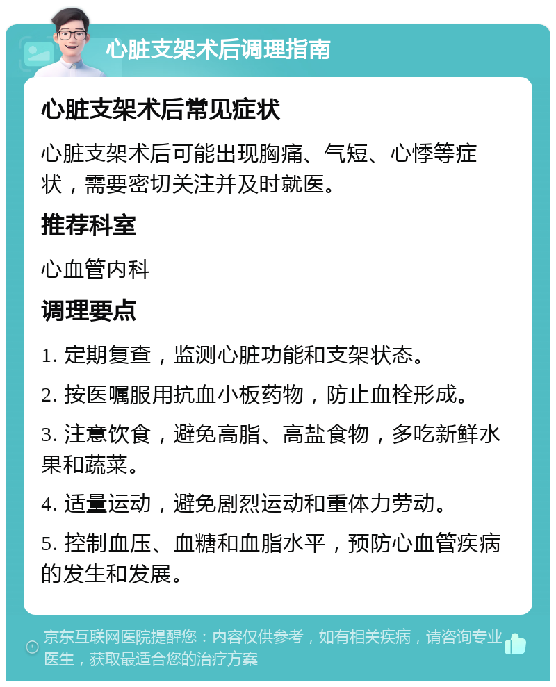 心脏支架术后调理指南 心脏支架术后常见症状 心脏支架术后可能出现胸痛、气短、心悸等症状，需要密切关注并及时就医。 推荐科室 心血管内科 调理要点 1. 定期复查，监测心脏功能和支架状态。 2. 按医嘱服用抗血小板药物，防止血栓形成。 3. 注意饮食，避免高脂、高盐食物，多吃新鲜水果和蔬菜。 4. 适量运动，避免剧烈运动和重体力劳动。 5. 控制血压、血糖和血脂水平，预防心血管疾病的发生和发展。