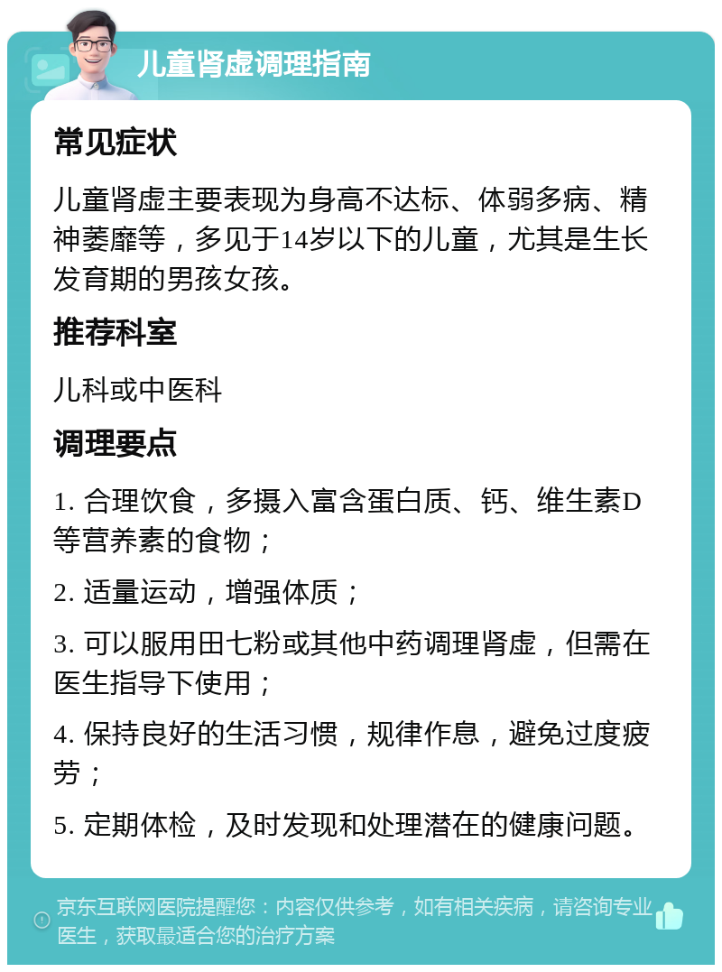 儿童肾虚调理指南 常见症状 儿童肾虚主要表现为身高不达标、体弱多病、精神萎靡等，多见于14岁以下的儿童，尤其是生长发育期的男孩女孩。 推荐科室 儿科或中医科 调理要点 1. 合理饮食，多摄入富含蛋白质、钙、维生素D等营养素的食物； 2. 适量运动，增强体质； 3. 可以服用田七粉或其他中药调理肾虚，但需在医生指导下使用； 4. 保持良好的生活习惯，规律作息，避免过度疲劳； 5. 定期体检，及时发现和处理潜在的健康问题。