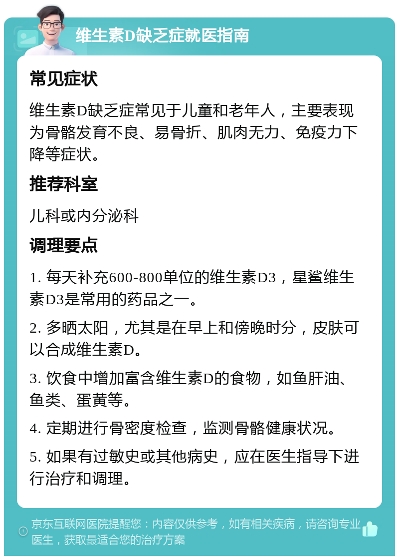 维生素D缺乏症就医指南 常见症状 维生素D缺乏症常见于儿童和老年人，主要表现为骨骼发育不良、易骨折、肌肉无力、免疫力下降等症状。 推荐科室 儿科或内分泌科 调理要点 1. 每天补充600-800单位的维生素D3，星鲨维生素D3是常用的药品之一。 2. 多晒太阳，尤其是在早上和傍晚时分，皮肤可以合成维生素D。 3. 饮食中增加富含维生素D的食物，如鱼肝油、鱼类、蛋黄等。 4. 定期进行骨密度检查，监测骨骼健康状况。 5. 如果有过敏史或其他病史，应在医生指导下进行治疗和调理。