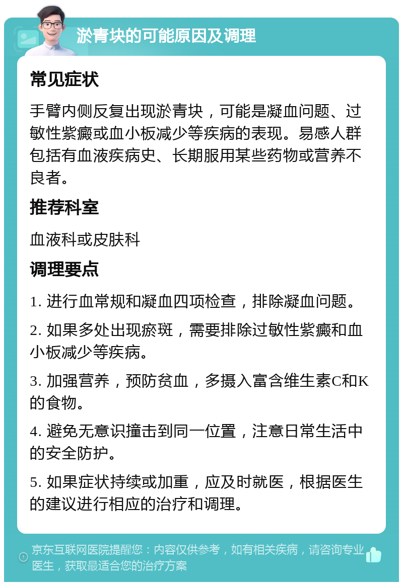 淤青块的可能原因及调理 常见症状 手臂内侧反复出现淤青块，可能是凝血问题、过敏性紫癜或血小板减少等疾病的表现。易感人群包括有血液疾病史、长期服用某些药物或营养不良者。 推荐科室 血液科或皮肤科 调理要点 1. 进行血常规和凝血四项检查，排除凝血问题。 2. 如果多处出现瘀斑，需要排除过敏性紫癜和血小板减少等疾病。 3. 加强营养，预防贫血，多摄入富含维生素C和K的食物。 4. 避免无意识撞击到同一位置，注意日常生活中的安全防护。 5. 如果症状持续或加重，应及时就医，根据医生的建议进行相应的治疗和调理。