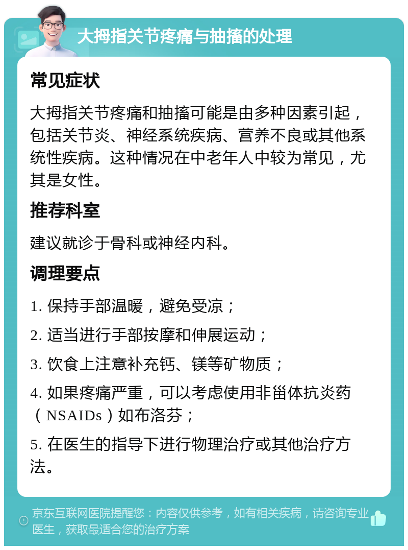 大拇指关节疼痛与抽搐的处理 常见症状 大拇指关节疼痛和抽搐可能是由多种因素引起，包括关节炎、神经系统疾病、营养不良或其他系统性疾病。这种情况在中老年人中较为常见，尤其是女性。 推荐科室 建议就诊于骨科或神经内科。 调理要点 1. 保持手部温暖，避免受凉； 2. 适当进行手部按摩和伸展运动； 3. 饮食上注意补充钙、镁等矿物质； 4. 如果疼痛严重，可以考虑使用非甾体抗炎药（NSAIDs）如布洛芬； 5. 在医生的指导下进行物理治疗或其他治疗方法。