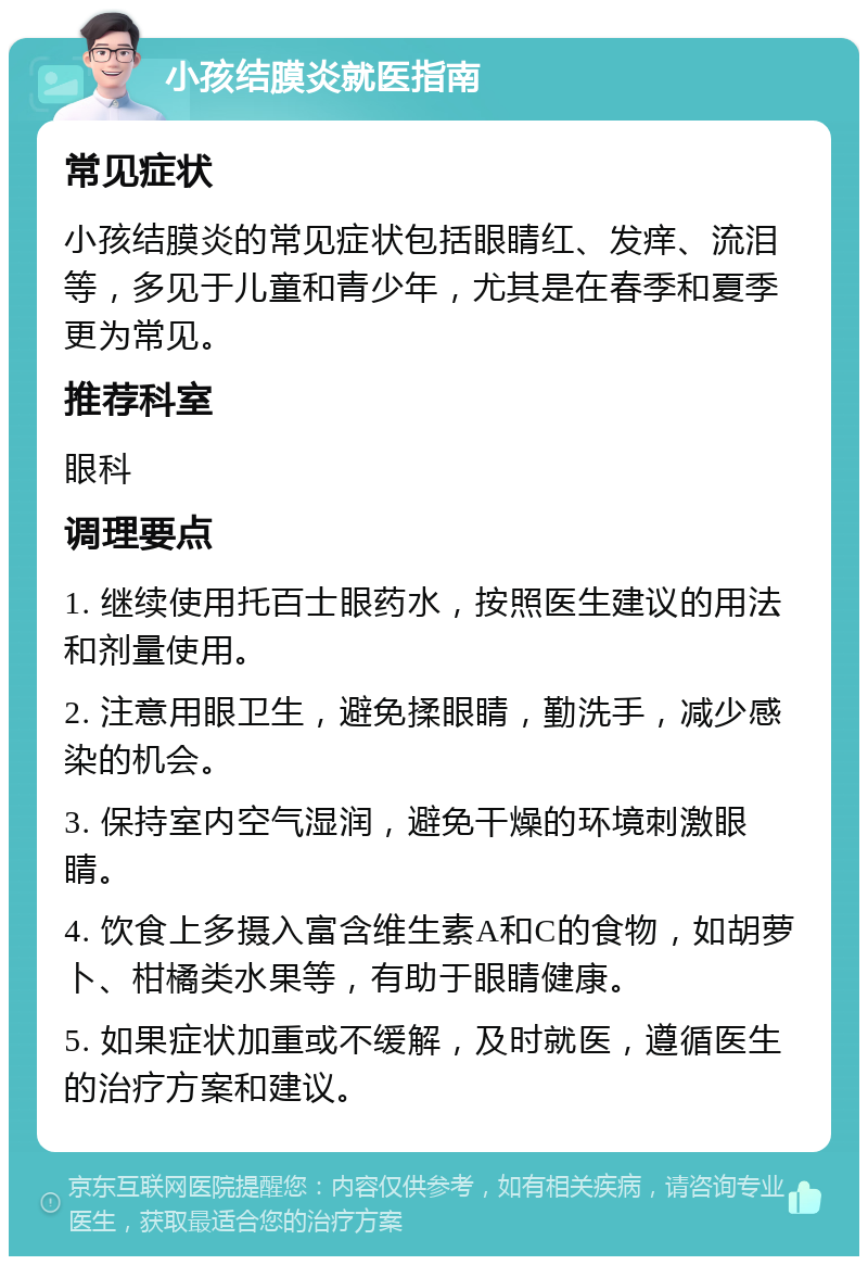 小孩结膜炎就医指南 常见症状 小孩结膜炎的常见症状包括眼睛红、发痒、流泪等，多见于儿童和青少年，尤其是在春季和夏季更为常见。 推荐科室 眼科 调理要点 1. 继续使用托百士眼药水，按照医生建议的用法和剂量使用。 2. 注意用眼卫生，避免揉眼睛，勤洗手，减少感染的机会。 3. 保持室内空气湿润，避免干燥的环境刺激眼睛。 4. 饮食上多摄入富含维生素A和C的食物，如胡萝卜、柑橘类水果等，有助于眼睛健康。 5. 如果症状加重或不缓解，及时就医，遵循医生的治疗方案和建议。