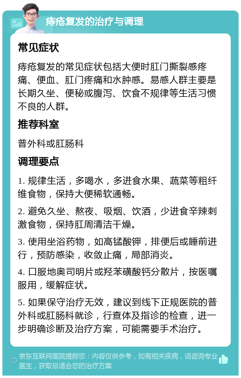 痔疮复发的治疗与调理 常见症状 痔疮复发的常见症状包括大便时肛门撕裂感疼痛、便血、肛门疼痛和水肿感。易感人群主要是长期久坐、便秘或腹泻、饮食不规律等生活习惯不良的人群。 推荐科室 普外科或肛肠科 调理要点 1. 规律生活，多喝水，多进食水果、蔬菜等粗纤维食物，保持大便稀软通畅。 2. 避免久坐、熬夜、吸烟、饮酒，少进食辛辣刺激食物，保持肛周清洁干燥。 3. 使用坐浴药物，如高锰酸钾，排便后或睡前进行，预防感染，收敛止痛，局部消炎。 4. 口服地奥司明片或羟苯磺酸钙分散片，按医嘱服用，缓解症状。 5. 如果保守治疗无效，建议到线下正规医院的普外科或肛肠科就诊，行查体及指诊的检查，进一步明确诊断及治疗方案，可能需要手术治疗。