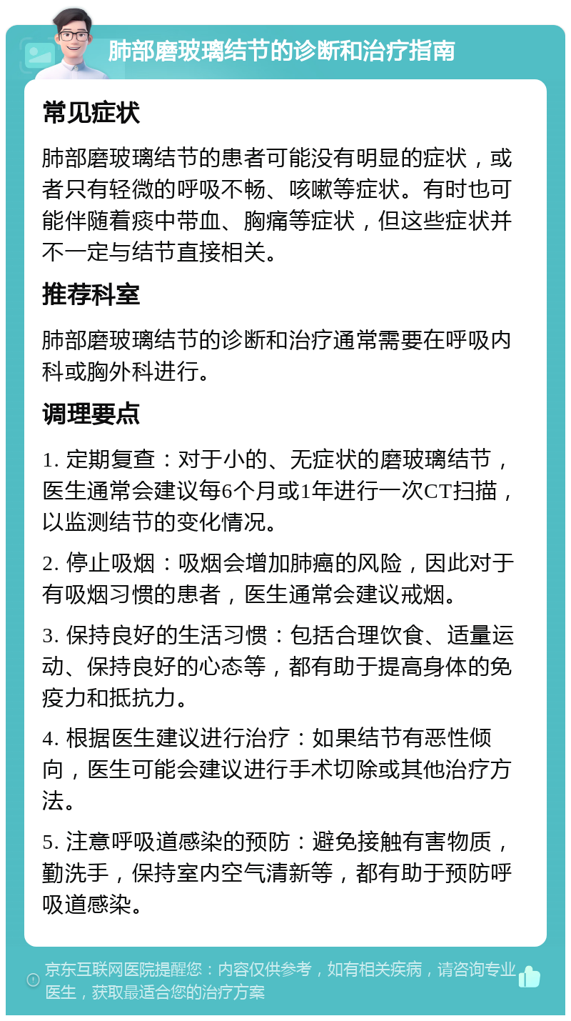 肺部磨玻璃结节的诊断和治疗指南 常见症状 肺部磨玻璃结节的患者可能没有明显的症状，或者只有轻微的呼吸不畅、咳嗽等症状。有时也可能伴随着痰中带血、胸痛等症状，但这些症状并不一定与结节直接相关。 推荐科室 肺部磨玻璃结节的诊断和治疗通常需要在呼吸内科或胸外科进行。 调理要点 1. 定期复查：对于小的、无症状的磨玻璃结节，医生通常会建议每6个月或1年进行一次CT扫描，以监测结节的变化情况。 2. 停止吸烟：吸烟会增加肺癌的风险，因此对于有吸烟习惯的患者，医生通常会建议戒烟。 3. 保持良好的生活习惯：包括合理饮食、适量运动、保持良好的心态等，都有助于提高身体的免疫力和抵抗力。 4. 根据医生建议进行治疗：如果结节有恶性倾向，医生可能会建议进行手术切除或其他治疗方法。 5. 注意呼吸道感染的预防：避免接触有害物质，勤洗手，保持室内空气清新等，都有助于预防呼吸道感染。