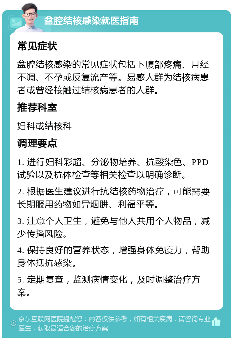 盆腔结核感染就医指南 常见症状 盆腔结核感染的常见症状包括下腹部疼痛、月经不调、不孕或反复流产等。易感人群为结核病患者或曾经接触过结核病患者的人群。 推荐科室 妇科或结核科 调理要点 1. 进行妇科彩超、分泌物培养、抗酸染色、PPD试验以及抗体检查等相关检查以明确诊断。 2. 根据医生建议进行抗结核药物治疗，可能需要长期服用药物如异烟肼、利福平等。 3. 注意个人卫生，避免与他人共用个人物品，减少传播风险。 4. 保持良好的营养状态，增强身体免疫力，帮助身体抵抗感染。 5. 定期复查，监测病情变化，及时调整治疗方案。