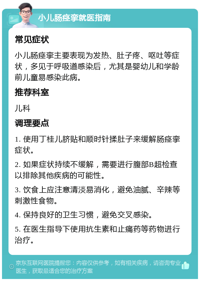 小儿肠痉挛就医指南 常见症状 小儿肠痉挛主要表现为发热、肚子疼、呕吐等症状，多见于呼吸道感染后，尤其是婴幼儿和学龄前儿童易感染此病。 推荐科室 儿科 调理要点 1. 使用丁桂儿脐贴和顺时针揉肚子来缓解肠痉挛症状。 2. 如果症状持续不缓解，需要进行腹部B超检查以排除其他疾病的可能性。 3. 饮食上应注意清淡易消化，避免油腻、辛辣等刺激性食物。 4. 保持良好的卫生习惯，避免交叉感染。 5. 在医生指导下使用抗生素和止痛药等药物进行治疗。