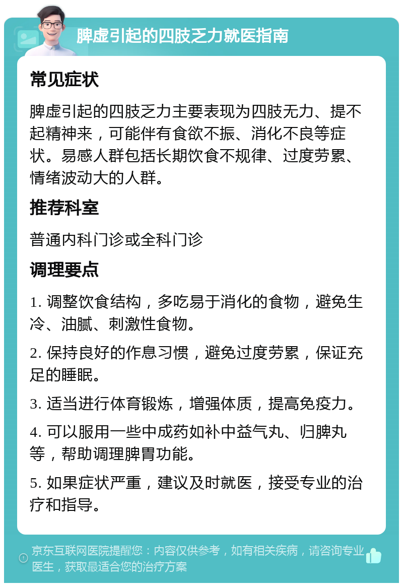 脾虚引起的四肢乏力就医指南 常见症状 脾虚引起的四肢乏力主要表现为四肢无力、提不起精神来，可能伴有食欲不振、消化不良等症状。易感人群包括长期饮食不规律、过度劳累、情绪波动大的人群。 推荐科室 普通内科门诊或全科门诊 调理要点 1. 调整饮食结构，多吃易于消化的食物，避免生冷、油腻、刺激性食物。 2. 保持良好的作息习惯，避免过度劳累，保证充足的睡眠。 3. 适当进行体育锻炼，增强体质，提高免疫力。 4. 可以服用一些中成药如补中益气丸、归脾丸等，帮助调理脾胃功能。 5. 如果症状严重，建议及时就医，接受专业的治疗和指导。