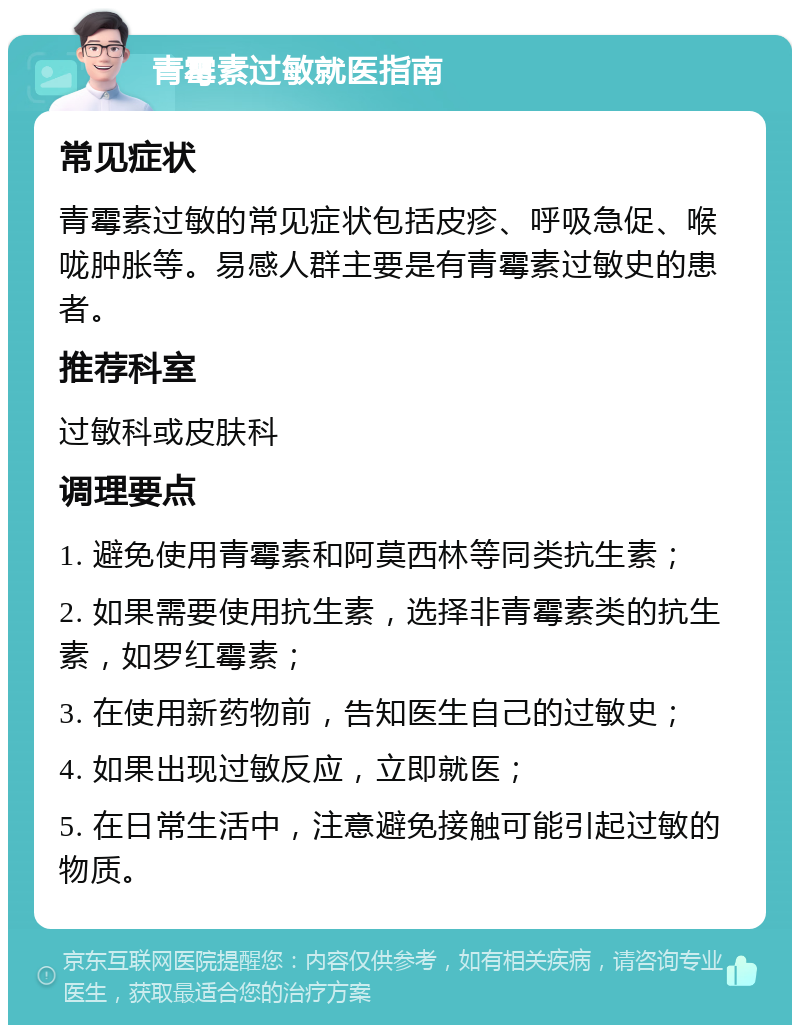 青霉素过敏就医指南 常见症状 青霉素过敏的常见症状包括皮疹、呼吸急促、喉咙肿胀等。易感人群主要是有青霉素过敏史的患者。 推荐科室 过敏科或皮肤科 调理要点 1. 避免使用青霉素和阿莫西林等同类抗生素； 2. 如果需要使用抗生素，选择非青霉素类的抗生素，如罗红霉素； 3. 在使用新药物前，告知医生自己的过敏史； 4. 如果出现过敏反应，立即就医； 5. 在日常生活中，注意避免接触可能引起过敏的物质。