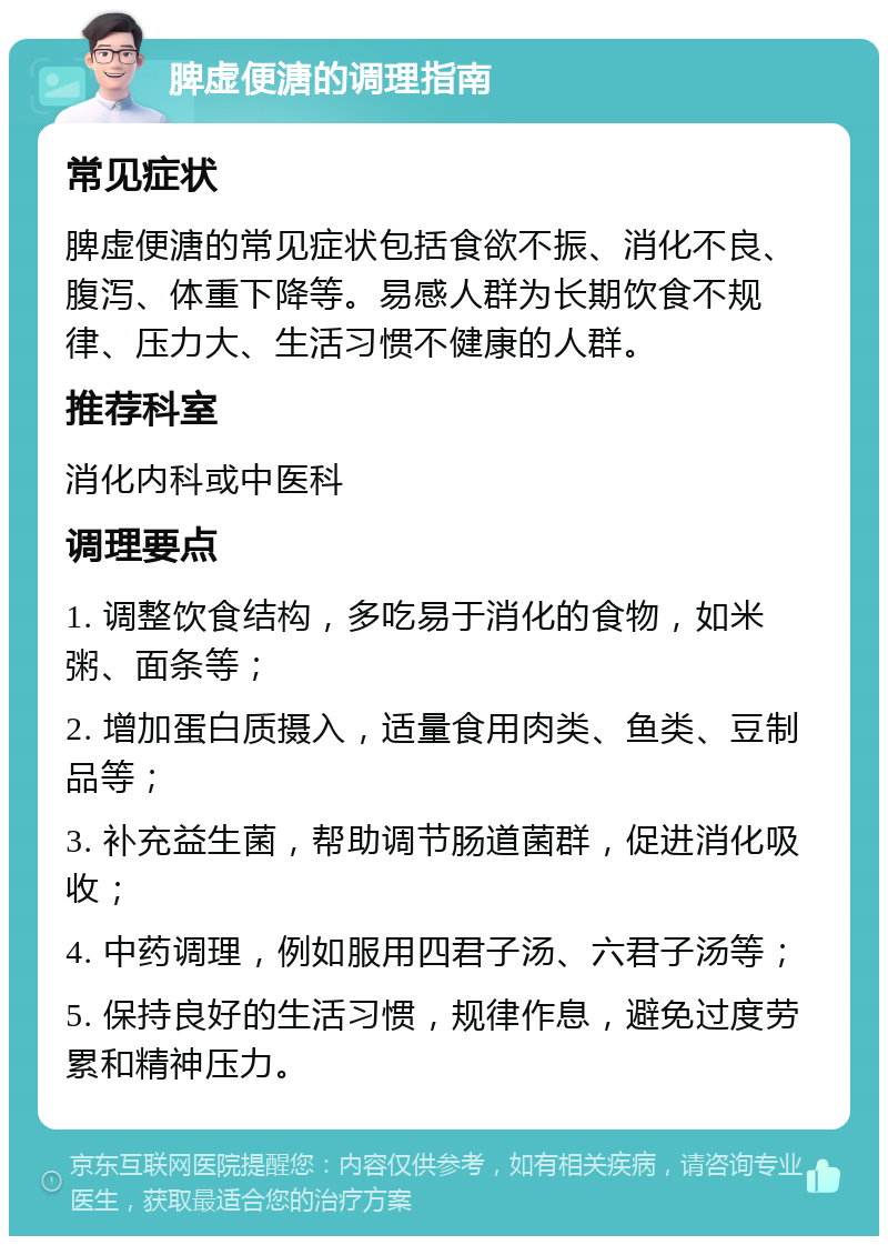 脾虚便溏的调理指南 常见症状 脾虚便溏的常见症状包括食欲不振、消化不良、腹泻、体重下降等。易感人群为长期饮食不规律、压力大、生活习惯不健康的人群。 推荐科室 消化内科或中医科 调理要点 1. 调整饮食结构，多吃易于消化的食物，如米粥、面条等； 2. 增加蛋白质摄入，适量食用肉类、鱼类、豆制品等； 3. 补充益生菌，帮助调节肠道菌群，促进消化吸收； 4. 中药调理，例如服用四君子汤、六君子汤等； 5. 保持良好的生活习惯，规律作息，避免过度劳累和精神压力。