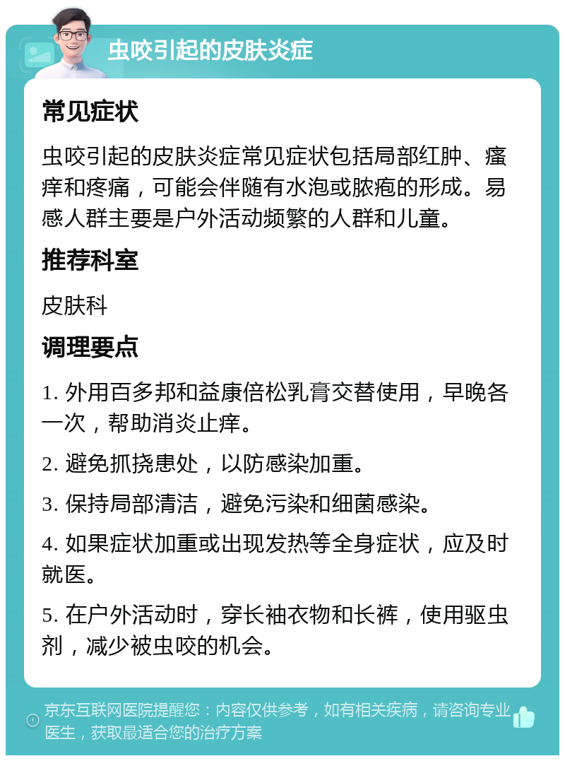 虫咬引起的皮肤炎症 常见症状 虫咬引起的皮肤炎症常见症状包括局部红肿、瘙痒和疼痛，可能会伴随有水泡或脓疱的形成。易感人群主要是户外活动频繁的人群和儿童。 推荐科室 皮肤科 调理要点 1. 外用百多邦和益康倍松乳膏交替使用，早晚各一次，帮助消炎止痒。 2. 避免抓挠患处，以防感染加重。 3. 保持局部清洁，避免污染和细菌感染。 4. 如果症状加重或出现发热等全身症状，应及时就医。 5. 在户外活动时，穿长袖衣物和长裤，使用驱虫剂，减少被虫咬的机会。