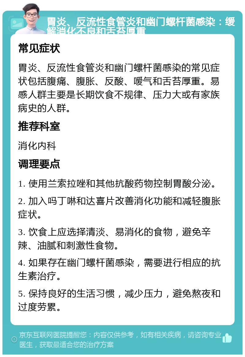 胃炎、反流性食管炎和幽门螺杆菌感染：缓解消化不良和舌苔厚重 常见症状 胃炎、反流性食管炎和幽门螺杆菌感染的常见症状包括腹痛、腹胀、反酸、嗳气和舌苔厚重。易感人群主要是长期饮食不规律、压力大或有家族病史的人群。 推荐科室 消化内科 调理要点 1. 使用兰索拉唑和其他抗酸药物控制胃酸分泌。 2. 加入吗丁啉和达喜片改善消化功能和减轻腹胀症状。 3. 饮食上应选择清淡、易消化的食物，避免辛辣、油腻和刺激性食物。 4. 如果存在幽门螺杆菌感染，需要进行相应的抗生素治疗。 5. 保持良好的生活习惯，减少压力，避免熬夜和过度劳累。