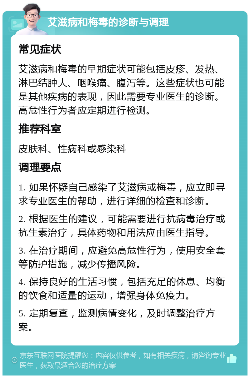 艾滋病和梅毒的诊断与调理 常见症状 艾滋病和梅毒的早期症状可能包括皮疹、发热、淋巴结肿大、咽喉痛、腹泻等。这些症状也可能是其他疾病的表现，因此需要专业医生的诊断。高危性行为者应定期进行检测。 推荐科室 皮肤科、性病科或感染科 调理要点 1. 如果怀疑自己感染了艾滋病或梅毒，应立即寻求专业医生的帮助，进行详细的检查和诊断。 2. 根据医生的建议，可能需要进行抗病毒治疗或抗生素治疗，具体药物和用法应由医生指导。 3. 在治疗期间，应避免高危性行为，使用安全套等防护措施，减少传播风险。 4. 保持良好的生活习惯，包括充足的休息、均衡的饮食和适量的运动，增强身体免疫力。 5. 定期复查，监测病情变化，及时调整治疗方案。