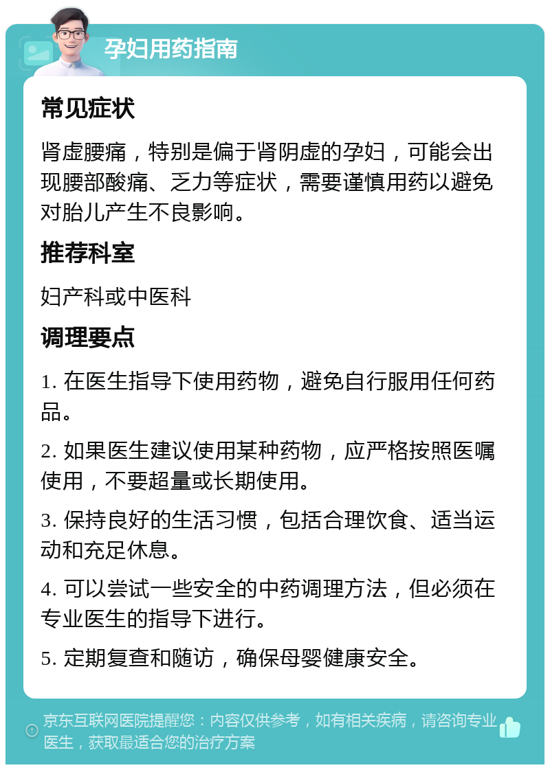 孕妇用药指南 常见症状 肾虚腰痛，特别是偏于肾阴虚的孕妇，可能会出现腰部酸痛、乏力等症状，需要谨慎用药以避免对胎儿产生不良影响。 推荐科室 妇产科或中医科 调理要点 1. 在医生指导下使用药物，避免自行服用任何药品。 2. 如果医生建议使用某种药物，应严格按照医嘱使用，不要超量或长期使用。 3. 保持良好的生活习惯，包括合理饮食、适当运动和充足休息。 4. 可以尝试一些安全的中药调理方法，但必须在专业医生的指导下进行。 5. 定期复查和随访，确保母婴健康安全。