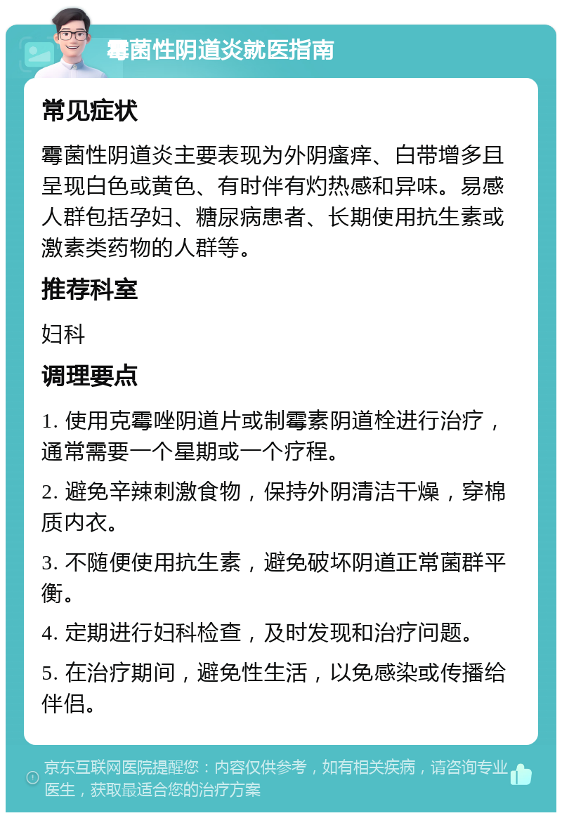 霉菌性阴道炎就医指南 常见症状 霉菌性阴道炎主要表现为外阴瘙痒、白带增多且呈现白色或黄色、有时伴有灼热感和异味。易感人群包括孕妇、糖尿病患者、长期使用抗生素或激素类药物的人群等。 推荐科室 妇科 调理要点 1. 使用克霉唑阴道片或制霉素阴道栓进行治疗，通常需要一个星期或一个疗程。 2. 避免辛辣刺激食物，保持外阴清洁干燥，穿棉质内衣。 3. 不随便使用抗生素，避免破坏阴道正常菌群平衡。 4. 定期进行妇科检查，及时发现和治疗问题。 5. 在治疗期间，避免性生活，以免感染或传播给伴侣。