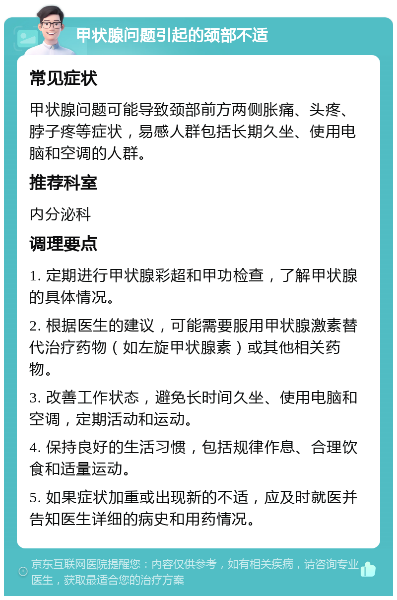 甲状腺问题引起的颈部不适 常见症状 甲状腺问题可能导致颈部前方两侧胀痛、头疼、脖子疼等症状，易感人群包括长期久坐、使用电脑和空调的人群。 推荐科室 内分泌科 调理要点 1. 定期进行甲状腺彩超和甲功检查，了解甲状腺的具体情况。 2. 根据医生的建议，可能需要服用甲状腺激素替代治疗药物（如左旋甲状腺素）或其他相关药物。 3. 改善工作状态，避免长时间久坐、使用电脑和空调，定期活动和运动。 4. 保持良好的生活习惯，包括规律作息、合理饮食和适量运动。 5. 如果症状加重或出现新的不适，应及时就医并告知医生详细的病史和用药情况。