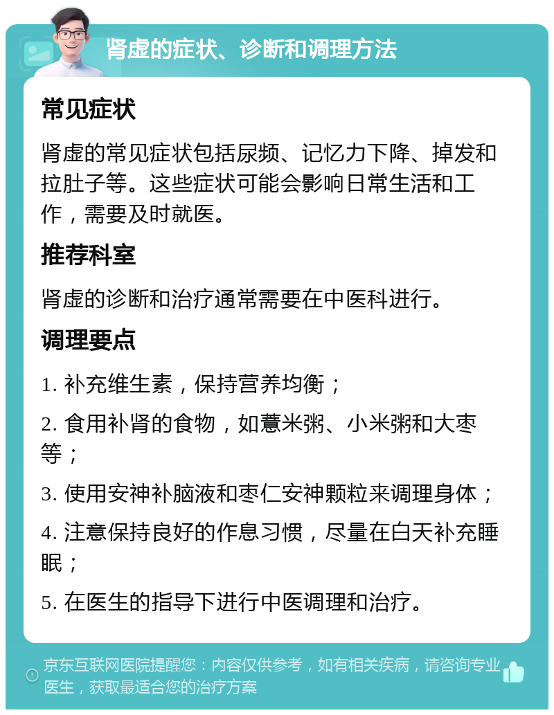 肾虚的症状、诊断和调理方法 常见症状 肾虚的常见症状包括尿频、记忆力下降、掉发和拉肚子等。这些症状可能会影响日常生活和工作，需要及时就医。 推荐科室 肾虚的诊断和治疗通常需要在中医科进行。 调理要点 1. 补充维生素，保持营养均衡； 2. 食用补肾的食物，如薏米粥、小米粥和大枣等； 3. 使用安神补脑液和枣仁安神颗粒来调理身体； 4. 注意保持良好的作息习惯，尽量在白天补充睡眠； 5. 在医生的指导下进行中医调理和治疗。