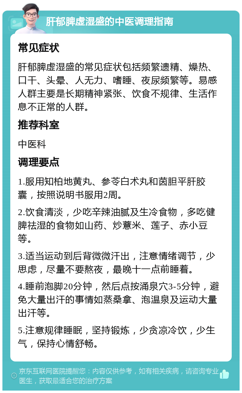 肝郁脾虚湿盛的中医调理指南 常见症状 肝郁脾虚湿盛的常见症状包括频繁遗精、燥热、口干、头晕、人无力、嗜睡、夜尿频繁等。易感人群主要是长期精神紧张、饮食不规律、生活作息不正常的人群。 推荐科室 中医科 调理要点 1.服用知柏地黄丸、参苓白术丸和茵胆平肝胶囊，按照说明书服用2周。 2.饮食清淡，少吃辛辣油腻及生冷食物，多吃健脾祛湿的食物如山药、炒薏米、莲子、赤小豆等。 3.适当运动到后背微微汗出，注意情绪调节，少思虑，尽量不要熬夜，最晚十一点前睡着。 4.睡前泡脚20分钟，然后点按涌泉穴3-5分钟，避免大量出汗的事情如蒸桑拿、泡温泉及运动大量出汗等。 5.注意规律睡眠，坚持锻炼，少贪凉冷饮，少生气，保持心情舒畅。