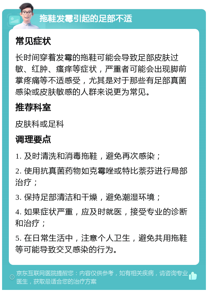 拖鞋发霉引起的足部不适 常见症状 长时间穿着发霉的拖鞋可能会导致足部皮肤过敏、红肿、瘙痒等症状，严重者可能会出现脚前掌疼痛等不适感受，尤其是对于那些有足部真菌感染或皮肤敏感的人群来说更为常见。 推荐科室 皮肤科或足科 调理要点 1. 及时清洗和消毒拖鞋，避免再次感染； 2. 使用抗真菌药物如克霉唑或特比萘芬进行局部治疗； 3. 保持足部清洁和干燥，避免潮湿环境； 4. 如果症状严重，应及时就医，接受专业的诊断和治疗； 5. 在日常生活中，注意个人卫生，避免共用拖鞋等可能导致交叉感染的行为。