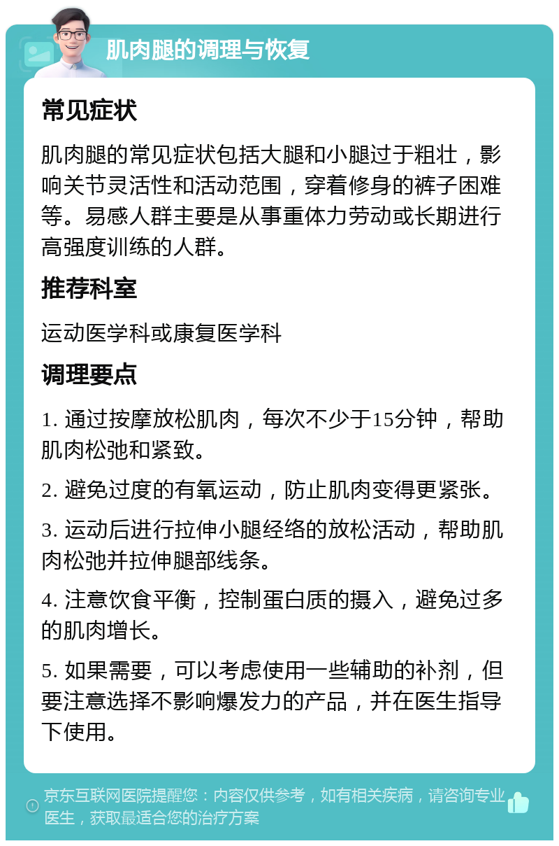 肌肉腿的调理与恢复 常见症状 肌肉腿的常见症状包括大腿和小腿过于粗壮，影响关节灵活性和活动范围，穿着修身的裤子困难等。易感人群主要是从事重体力劳动或长期进行高强度训练的人群。 推荐科室 运动医学科或康复医学科 调理要点 1. 通过按摩放松肌肉，每次不少于15分钟，帮助肌肉松弛和紧致。 2. 避免过度的有氧运动，防止肌肉变得更紧张。 3. 运动后进行拉伸小腿经络的放松活动，帮助肌肉松弛并拉伸腿部线条。 4. 注意饮食平衡，控制蛋白质的摄入，避免过多的肌肉增长。 5. 如果需要，可以考虑使用一些辅助的补剂，但要注意选择不影响爆发力的产品，并在医生指导下使用。