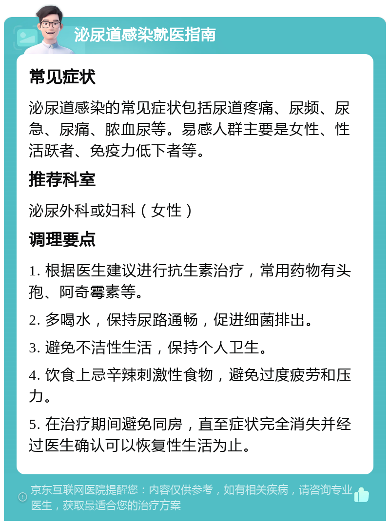 泌尿道感染就医指南 常见症状 泌尿道感染的常见症状包括尿道疼痛、尿频、尿急、尿痛、脓血尿等。易感人群主要是女性、性活跃者、免疫力低下者等。 推荐科室 泌尿外科或妇科（女性） 调理要点 1. 根据医生建议进行抗生素治疗，常用药物有头孢、阿奇霉素等。 2. 多喝水，保持尿路通畅，促进细菌排出。 3. 避免不洁性生活，保持个人卫生。 4. 饮食上忌辛辣刺激性食物，避免过度疲劳和压力。 5. 在治疗期间避免同房，直至症状完全消失并经过医生确认可以恢复性生活为止。