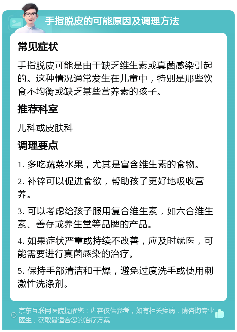 手指脱皮的可能原因及调理方法 常见症状 手指脱皮可能是由于缺乏维生素或真菌感染引起的。这种情况通常发生在儿童中，特别是那些饮食不均衡或缺乏某些营养素的孩子。 推荐科室 儿科或皮肤科 调理要点 1. 多吃蔬菜水果，尤其是富含维生素的食物。 2. 补锌可以促进食欲，帮助孩子更好地吸收营养。 3. 可以考虑给孩子服用复合维生素，如六合维生素、善存或养生堂等品牌的产品。 4. 如果症状严重或持续不改善，应及时就医，可能需要进行真菌感染的治疗。 5. 保持手部清洁和干燥，避免过度洗手或使用刺激性洗涤剂。