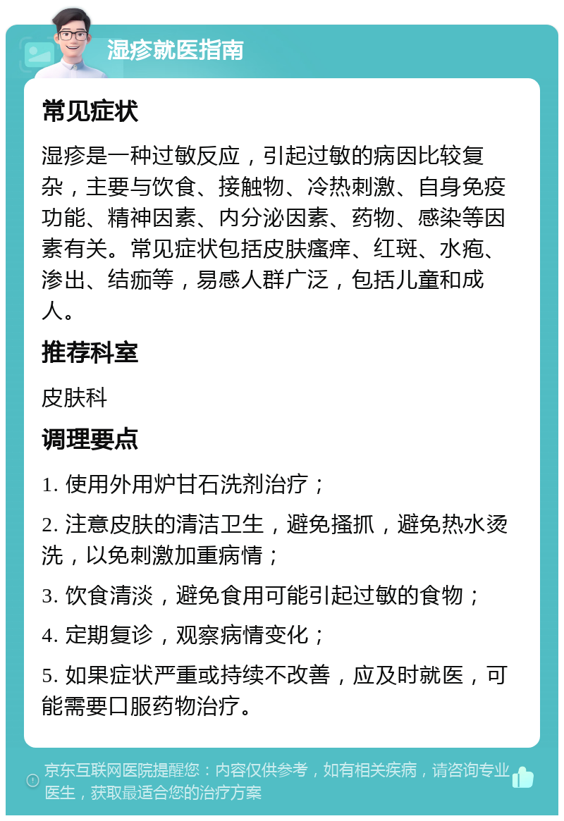 湿疹就医指南 常见症状 湿疹是一种过敏反应，引起过敏的病因比较复杂，主要与饮食、接触物、冷热刺激、自身免疫功能、精神因素、内分泌因素、药物、感染等因素有关。常见症状包括皮肤瘙痒、红斑、水疱、渗出、结痂等，易感人群广泛，包括儿童和成人。 推荐科室 皮肤科 调理要点 1. 使用外用炉甘石洗剂治疗； 2. 注意皮肤的清洁卫生，避免搔抓，避免热水烫洗，以免刺激加重病情； 3. 饮食清淡，避免食用可能引起过敏的食物； 4. 定期复诊，观察病情变化； 5. 如果症状严重或持续不改善，应及时就医，可能需要口服药物治疗。