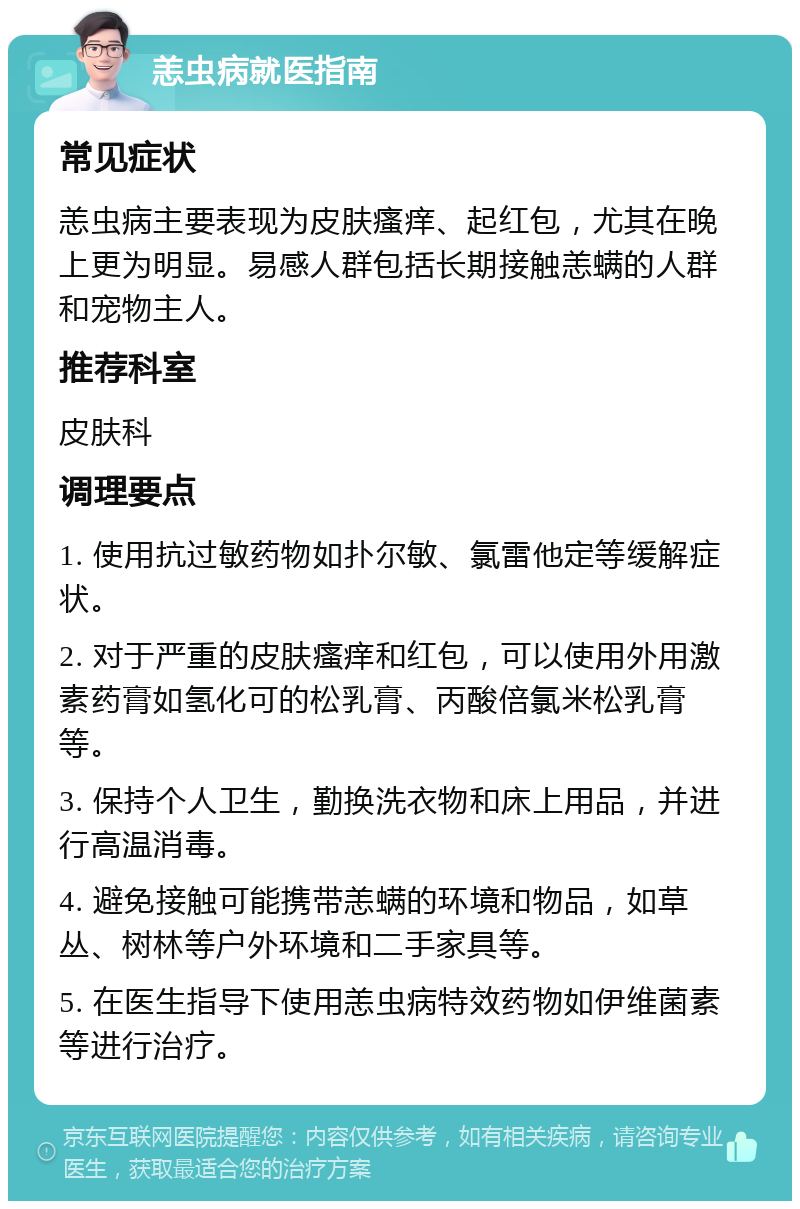 恙虫病就医指南 常见症状 恙虫病主要表现为皮肤瘙痒、起红包，尤其在晚上更为明显。易感人群包括长期接触恙螨的人群和宠物主人。 推荐科室 皮肤科 调理要点 1. 使用抗过敏药物如扑尔敏、氯雷他定等缓解症状。 2. 对于严重的皮肤瘙痒和红包，可以使用外用激素药膏如氢化可的松乳膏、丙酸倍氯米松乳膏等。 3. 保持个人卫生，勤换洗衣物和床上用品，并进行高温消毒。 4. 避免接触可能携带恙螨的环境和物品，如草丛、树林等户外环境和二手家具等。 5. 在医生指导下使用恙虫病特效药物如伊维菌素等进行治疗。