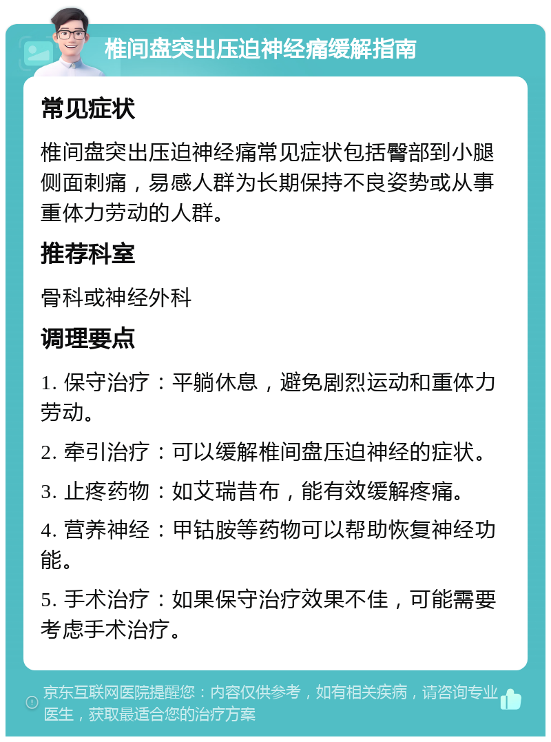 椎间盘突出压迫神经痛缓解指南 常见症状 椎间盘突出压迫神经痛常见症状包括臀部到小腿侧面刺痛，易感人群为长期保持不良姿势或从事重体力劳动的人群。 推荐科室 骨科或神经外科 调理要点 1. 保守治疗：平躺休息，避免剧烈运动和重体力劳动。 2. 牵引治疗：可以缓解椎间盘压迫神经的症状。 3. 止疼药物：如艾瑞昔布，能有效缓解疼痛。 4. 营养神经：甲钴胺等药物可以帮助恢复神经功能。 5. 手术治疗：如果保守治疗效果不佳，可能需要考虑手术治疗。