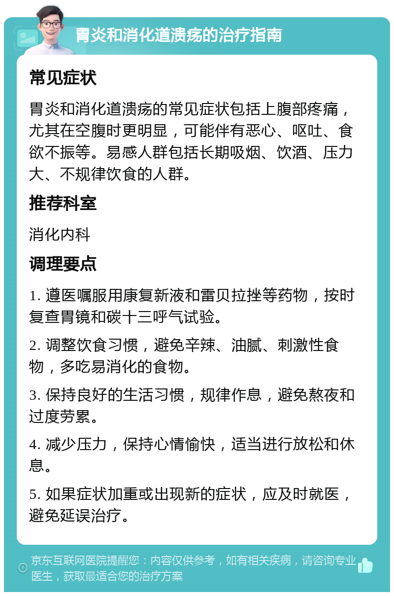 胃炎和消化道溃疡的治疗指南 常见症状 胃炎和消化道溃疡的常见症状包括上腹部疼痛，尤其在空腹时更明显，可能伴有恶心、呕吐、食欲不振等。易感人群包括长期吸烟、饮酒、压力大、不规律饮食的人群。 推荐科室 消化内科 调理要点 1. 遵医嘱服用康复新液和雷贝拉挫等药物，按时复查胃镜和碳十三呼气试验。 2. 调整饮食习惯，避免辛辣、油腻、刺激性食物，多吃易消化的食物。 3. 保持良好的生活习惯，规律作息，避免熬夜和过度劳累。 4. 减少压力，保持心情愉快，适当进行放松和休息。 5. 如果症状加重或出现新的症状，应及时就医，避免延误治疗。