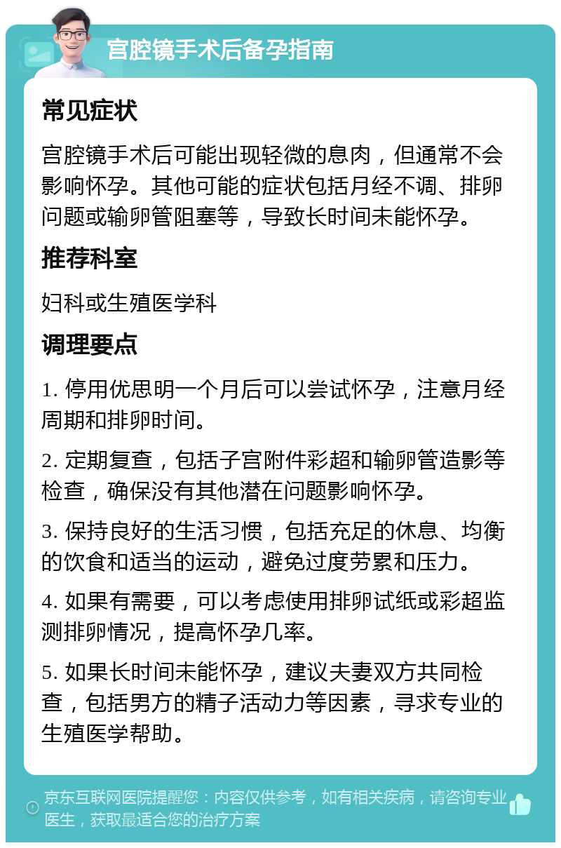 宫腔镜手术后备孕指南 常见症状 宫腔镜手术后可能出现轻微的息肉，但通常不会影响怀孕。其他可能的症状包括月经不调、排卵问题或输卵管阻塞等，导致长时间未能怀孕。 推荐科室 妇科或生殖医学科 调理要点 1. 停用优思明一个月后可以尝试怀孕，注意月经周期和排卵时间。 2. 定期复查，包括子宫附件彩超和输卵管造影等检查，确保没有其他潜在问题影响怀孕。 3. 保持良好的生活习惯，包括充足的休息、均衡的饮食和适当的运动，避免过度劳累和压力。 4. 如果有需要，可以考虑使用排卵试纸或彩超监测排卵情况，提高怀孕几率。 5. 如果长时间未能怀孕，建议夫妻双方共同检查，包括男方的精子活动力等因素，寻求专业的生殖医学帮助。