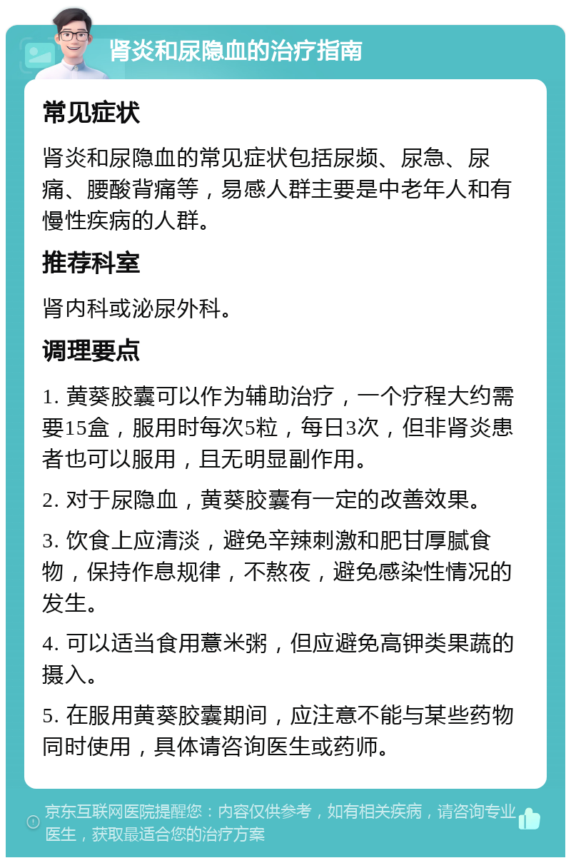 肾炎和尿隐血的治疗指南 常见症状 肾炎和尿隐血的常见症状包括尿频、尿急、尿痛、腰酸背痛等，易感人群主要是中老年人和有慢性疾病的人群。 推荐科室 肾内科或泌尿外科。 调理要点 1. 黄葵胶囊可以作为辅助治疗，一个疗程大约需要15盒，服用时每次5粒，每日3次，但非肾炎患者也可以服用，且无明显副作用。 2. 对于尿隐血，黄葵胶囊有一定的改善效果。 3. 饮食上应清淡，避免辛辣刺激和肥甘厚腻食物，保持作息规律，不熬夜，避免感染性情况的发生。 4. 可以适当食用薏米粥，但应避免高钾类果蔬的摄入。 5. 在服用黄葵胶囊期间，应注意不能与某些药物同时使用，具体请咨询医生或药师。