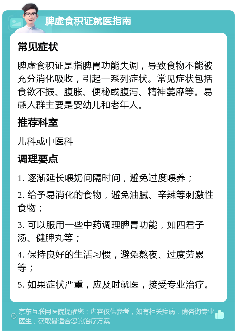 脾虚食积证就医指南 常见症状 脾虚食积证是指脾胃功能失调，导致食物不能被充分消化吸收，引起一系列症状。常见症状包括食欲不振、腹胀、便秘或腹泻、精神萎靡等。易感人群主要是婴幼儿和老年人。 推荐科室 儿科或中医科 调理要点 1. 逐渐延长喂奶间隔时间，避免过度喂养； 2. 给予易消化的食物，避免油腻、辛辣等刺激性食物； 3. 可以服用一些中药调理脾胃功能，如四君子汤、健脾丸等； 4. 保持良好的生活习惯，避免熬夜、过度劳累等； 5. 如果症状严重，应及时就医，接受专业治疗。