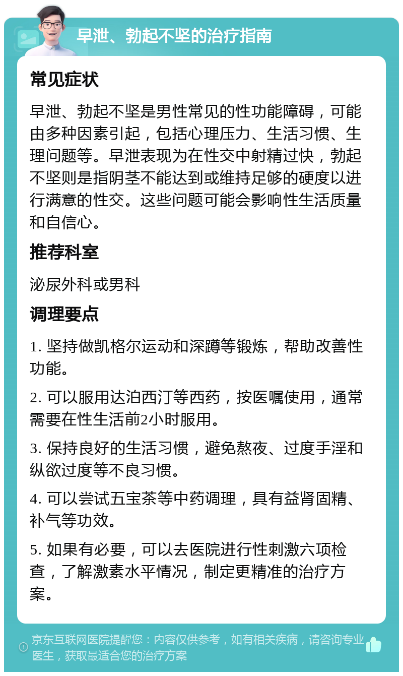 早泄、勃起不坚的治疗指南 常见症状 早泄、勃起不坚是男性常见的性功能障碍，可能由多种因素引起，包括心理压力、生活习惯、生理问题等。早泄表现为在性交中射精过快，勃起不坚则是指阴茎不能达到或维持足够的硬度以进行满意的性交。这些问题可能会影响性生活质量和自信心。 推荐科室 泌尿外科或男科 调理要点 1. 坚持做凯格尔运动和深蹲等锻炼，帮助改善性功能。 2. 可以服用达泊西汀等西药，按医嘱使用，通常需要在性生活前2小时服用。 3. 保持良好的生活习惯，避免熬夜、过度手淫和纵欲过度等不良习惯。 4. 可以尝试五宝茶等中药调理，具有益肾固精、补气等功效。 5. 如果有必要，可以去医院进行性刺激六项检查，了解激素水平情况，制定更精准的治疗方案。