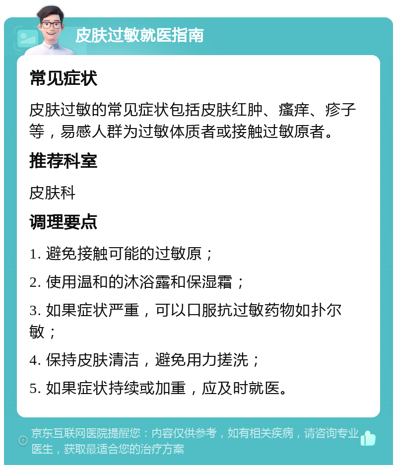 皮肤过敏就医指南 常见症状 皮肤过敏的常见症状包括皮肤红肿、瘙痒、疹子等，易感人群为过敏体质者或接触过敏原者。 推荐科室 皮肤科 调理要点 1. 避免接触可能的过敏原； 2. 使用温和的沐浴露和保湿霜； 3. 如果症状严重，可以口服抗过敏药物如扑尔敏； 4. 保持皮肤清洁，避免用力搓洗； 5. 如果症状持续或加重，应及时就医。