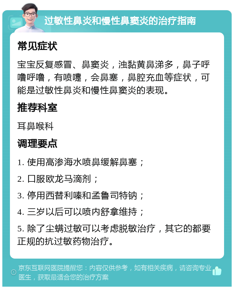 过敏性鼻炎和慢性鼻窦炎的治疗指南 常见症状 宝宝反复感冒、鼻窦炎，浊黏黄鼻涕多，鼻子呼噜呼噜，有喷嚏，会鼻塞，鼻腔充血等症状，可能是过敏性鼻炎和慢性鼻窦炎的表现。 推荐科室 耳鼻喉科 调理要点 1. 使用高渗海水喷鼻缓解鼻塞； 2. 口服欧龙马滴剂； 3. 停用西替利嗪和孟鲁司特钠； 4. 三岁以后可以喷内舒拿维持； 5. 除了尘螨过敏可以考虑脱敏治疗，其它的都要正规的抗过敏药物治疗。