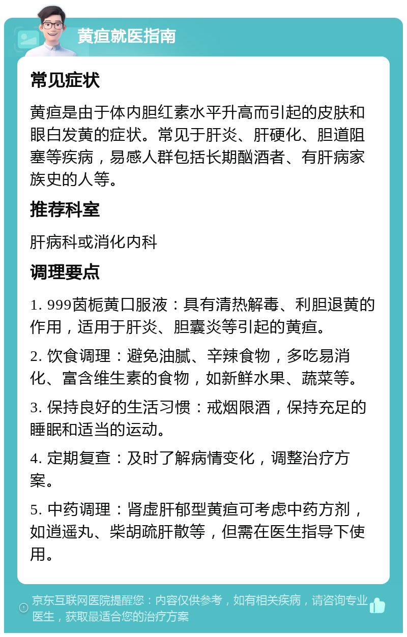 黄疸就医指南 常见症状 黄疸是由于体内胆红素水平升高而引起的皮肤和眼白发黄的症状。常见于肝炎、肝硬化、胆道阻塞等疾病，易感人群包括长期酗酒者、有肝病家族史的人等。 推荐科室 肝病科或消化内科 调理要点 1. 999茵栀黄口服液：具有清热解毒、利胆退黄的作用，适用于肝炎、胆囊炎等引起的黄疸。 2. 饮食调理：避免油腻、辛辣食物，多吃易消化、富含维生素的食物，如新鲜水果、蔬菜等。 3. 保持良好的生活习惯：戒烟限酒，保持充足的睡眠和适当的运动。 4. 定期复查：及时了解病情变化，调整治疗方案。 5. 中药调理：肾虚肝郁型黄疸可考虑中药方剂，如逍遥丸、柴胡疏肝散等，但需在医生指导下使用。