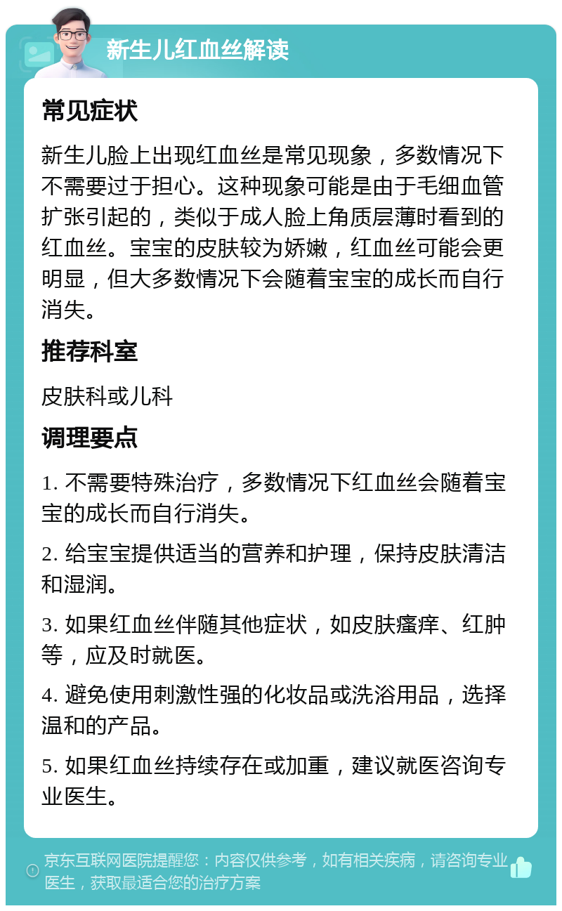 新生儿红血丝解读 常见症状 新生儿脸上出现红血丝是常见现象，多数情况下不需要过于担心。这种现象可能是由于毛细血管扩张引起的，类似于成人脸上角质层薄时看到的红血丝。宝宝的皮肤较为娇嫩，红血丝可能会更明显，但大多数情况下会随着宝宝的成长而自行消失。 推荐科室 皮肤科或儿科 调理要点 1. 不需要特殊治疗，多数情况下红血丝会随着宝宝的成长而自行消失。 2. 给宝宝提供适当的营养和护理，保持皮肤清洁和湿润。 3. 如果红血丝伴随其他症状，如皮肤瘙痒、红肿等，应及时就医。 4. 避免使用刺激性强的化妆品或洗浴用品，选择温和的产品。 5. 如果红血丝持续存在或加重，建议就医咨询专业医生。