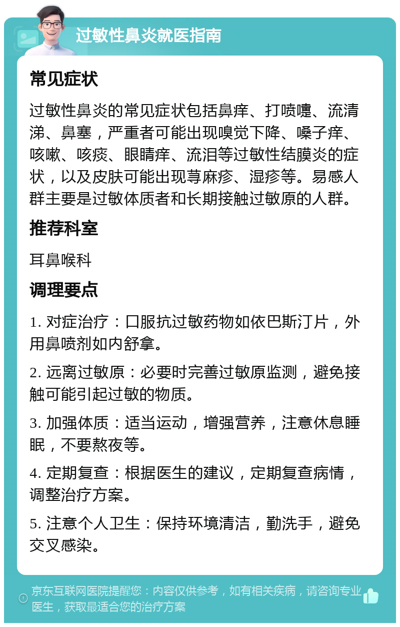 过敏性鼻炎就医指南 常见症状 过敏性鼻炎的常见症状包括鼻痒、打喷嚏、流清涕、鼻塞，严重者可能出现嗅觉下降、嗓子痒、咳嗽、咳痰、眼睛痒、流泪等过敏性结膜炎的症状，以及皮肤可能出现荨麻疹、湿疹等。易感人群主要是过敏体质者和长期接触过敏原的人群。 推荐科室 耳鼻喉科 调理要点 1. 对症治疗：口服抗过敏药物如依巴斯汀片，外用鼻喷剂如内舒拿。 2. 远离过敏原：必要时完善过敏原监测，避免接触可能引起过敏的物质。 3. 加强体质：适当运动，增强营养，注意休息睡眠，不要熬夜等。 4. 定期复查：根据医生的建议，定期复查病情，调整治疗方案。 5. 注意个人卫生：保持环境清洁，勤洗手，避免交叉感染。