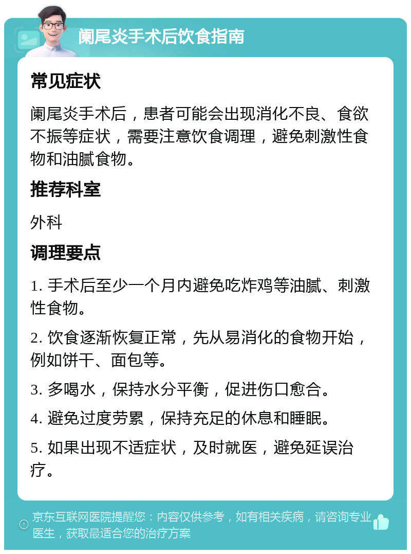 阑尾炎手术后饮食指南 常见症状 阑尾炎手术后，患者可能会出现消化不良、食欲不振等症状，需要注意饮食调理，避免刺激性食物和油腻食物。 推荐科室 外科 调理要点 1. 手术后至少一个月内避免吃炸鸡等油腻、刺激性食物。 2. 饮食逐渐恢复正常，先从易消化的食物开始，例如饼干、面包等。 3. 多喝水，保持水分平衡，促进伤口愈合。 4. 避免过度劳累，保持充足的休息和睡眠。 5. 如果出现不适症状，及时就医，避免延误治疗。