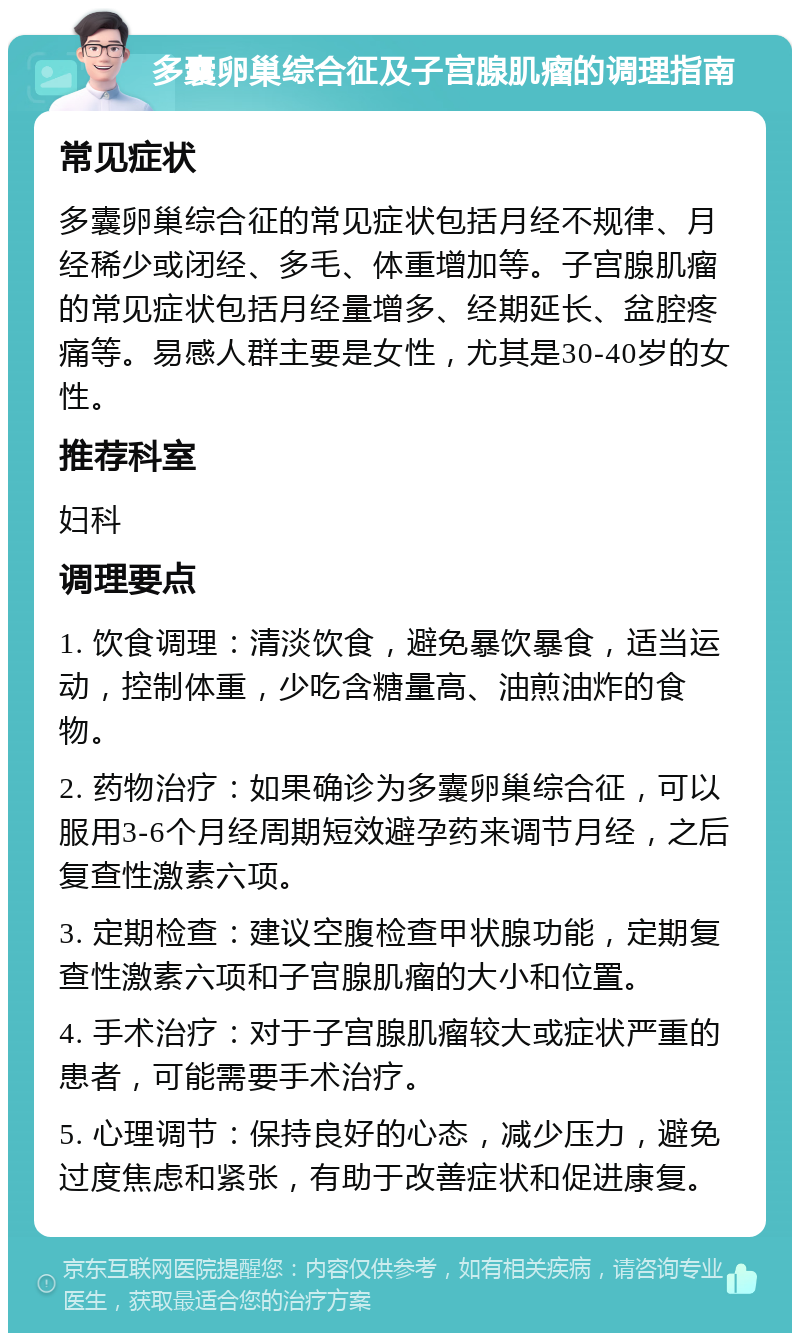 多囊卵巢综合征及子宫腺肌瘤的调理指南 常见症状 多囊卵巢综合征的常见症状包括月经不规律、月经稀少或闭经、多毛、体重增加等。子宫腺肌瘤的常见症状包括月经量增多、经期延长、盆腔疼痛等。易感人群主要是女性，尤其是30-40岁的女性。 推荐科室 妇科 调理要点 1. 饮食调理：清淡饮食，避免暴饮暴食，适当运动，控制体重，少吃含糖量高、油煎油炸的食物。 2. 药物治疗：如果确诊为多囊卵巢综合征，可以服用3-6个月经周期短效避孕药来调节月经，之后复查性激素六项。 3. 定期检查：建议空腹检查甲状腺功能，定期复查性激素六项和子宫腺肌瘤的大小和位置。 4. 手术治疗：对于子宫腺肌瘤较大或症状严重的患者，可能需要手术治疗。 5. 心理调节：保持良好的心态，减少压力，避免过度焦虑和紧张，有助于改善症状和促进康复。